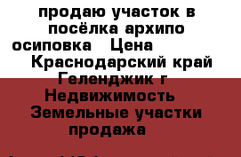 продаю участок в посёлка архипо-осиповка › Цена ­ 7 000 000 - Краснодарский край, Геленджик г. Недвижимость » Земельные участки продажа   